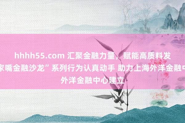 hhhh55.com 汇聚金融力量，赋能高质料发展 “陆家嘴金融沙龙”系列行为认真动手 助力上海外洋金融中心建立