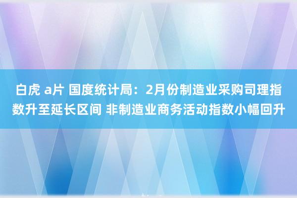 白虎 a片 国度统计局：2月份制造业采购司理指数升至延长区间 非制造业商务活动指数小幅回升