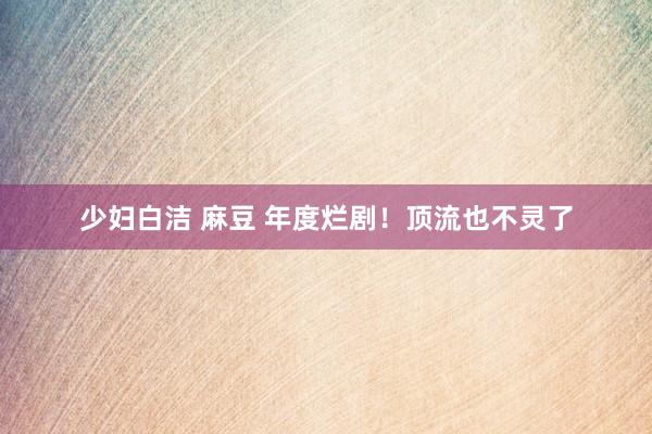 少妇白洁 麻豆 年度烂剧！顶流也不灵了